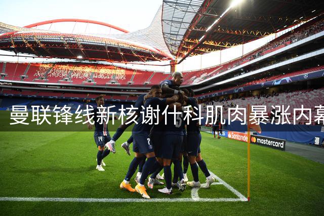 曼联锋线新核谢什科肌肉暴涨内幕曝光 复出时间表敲定引热议